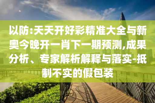 以防:天天开好彩精准大全与新奥今晚开一肖下一期预测,成果分析、专家解析解释与落实-抵制不实的假包装