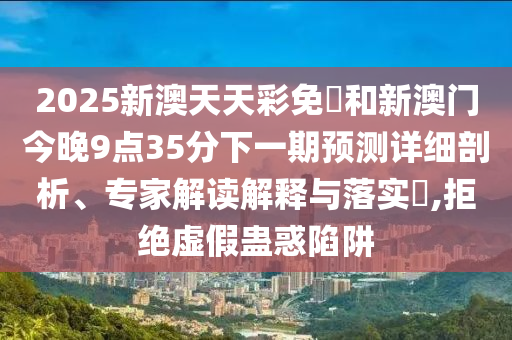 2025新澳天天彩免費和新澳门今晚9点35分下一期预测详细剖析、专家解读解释与落实,拒绝虚假蛊惑陷阱