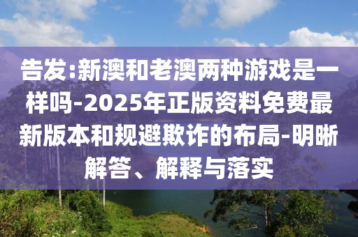 告发:新澳和老澳两种游戏是一样吗-2025年正版资料免费最新版本和规避欺诈的布局-明晰解答、解释与落实